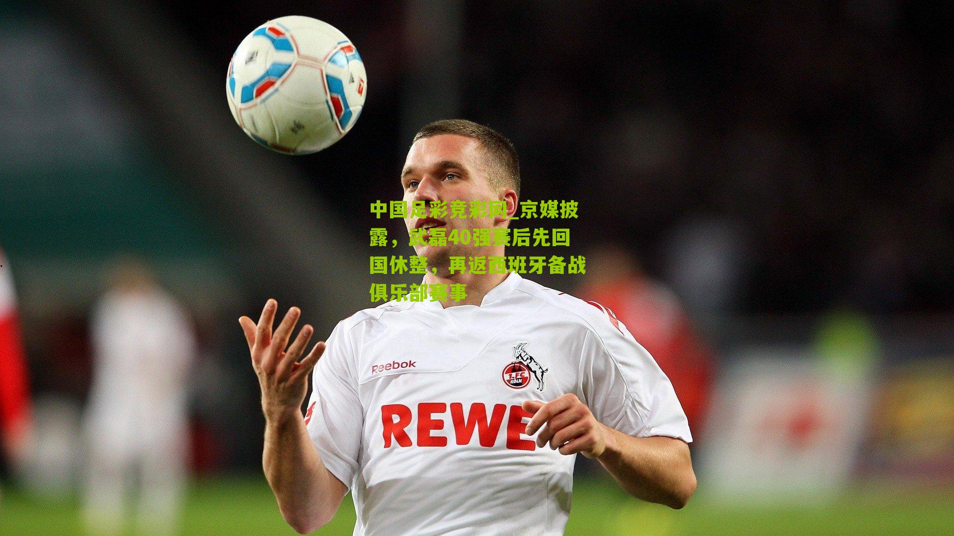 中国足彩竞彩网_京媒披露，武磊40强赛后先回国休整，再返西班牙备战俱乐部赛事