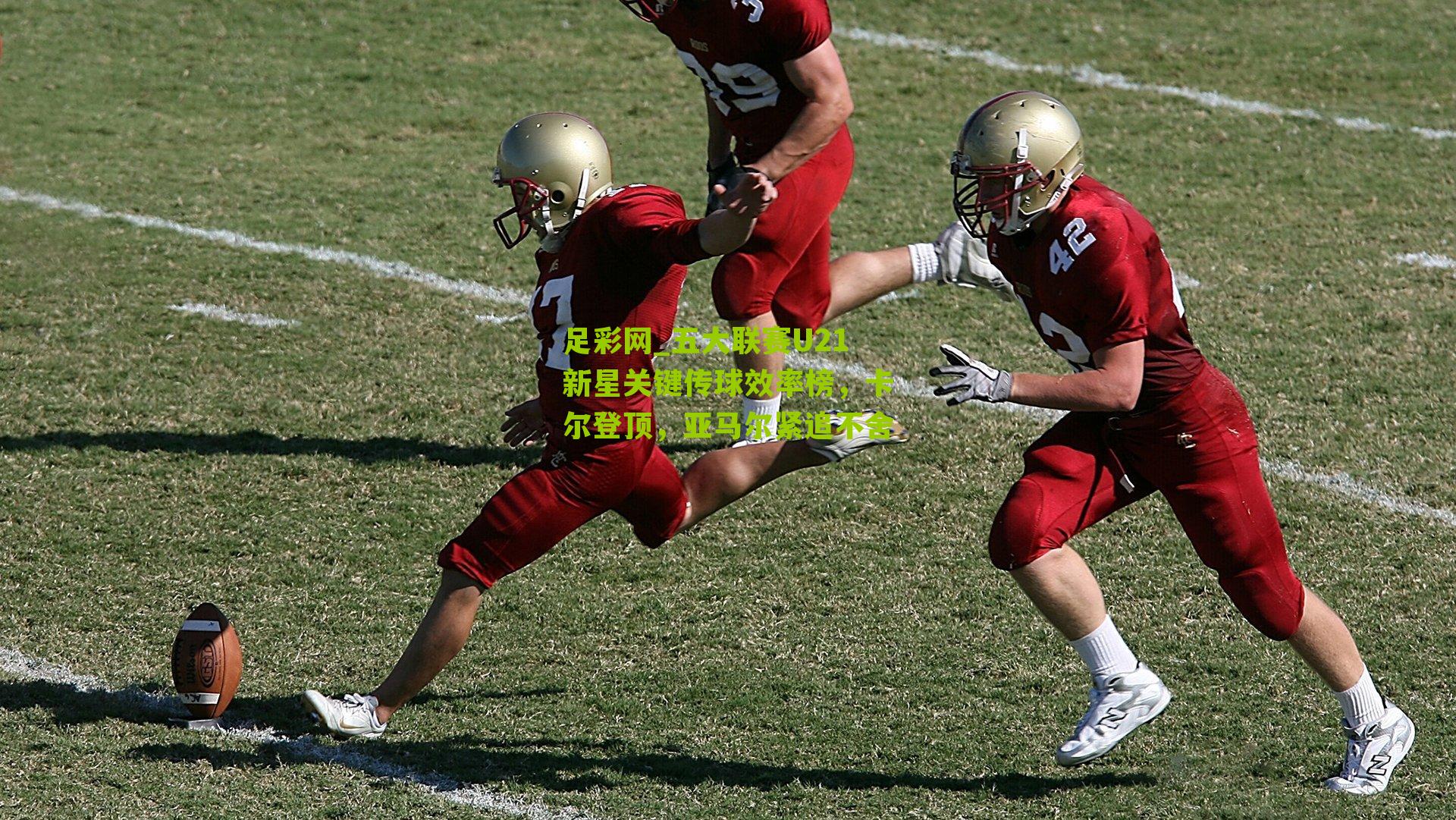 足彩网_五大联赛U21新星关键传球效率榜,卡尔登顶,亚马尔紧追不舍