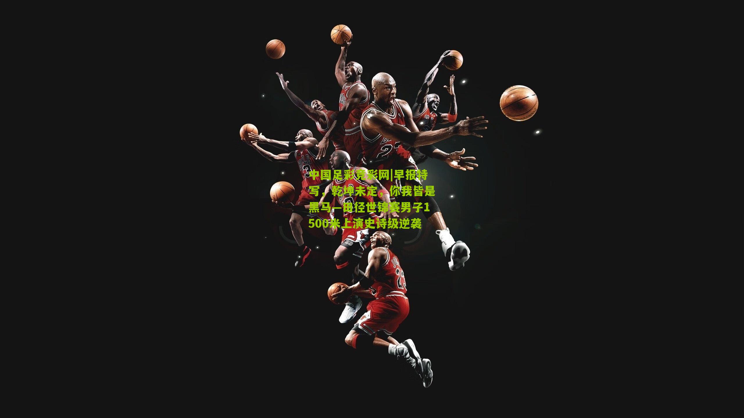 早报特写，乾坤未定，你我皆是黑马—田径世锦赛男子1500米上演史诗级逆袭